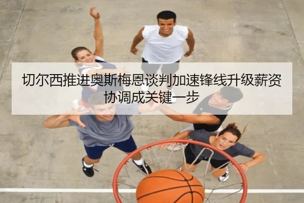 切尔西推进奥斯梅恩谈判加速锋线升级薪资协调成关键一步