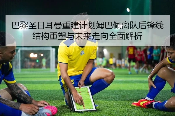 巴黎圣日耳曼重建计划姆巴佩离队后锋线结构重塑与未来走向全面解析