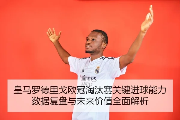 皇马罗德里戈欧冠淘汰赛关键进球能力数据复盘与未来价值全面解析