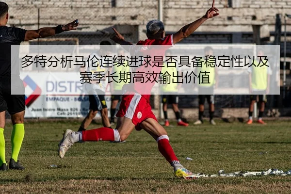 多特分析马伦连续进球是否具备稳定性以及赛季长期高效输出价值