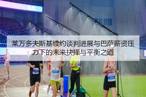 莱万多夫斯基续约谈判进展与巴萨薪资压力下的未来抉择与平衡之道
